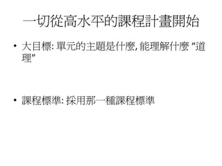 一切從高水平的課程計畫開始
• 大目標: 單元的主題是什麼, 能理解什麼 “道
  理”



• 課程標準: 採用那一種課程標準
 