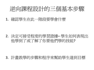 逆向課程設計的三個基本步驟
1. 確認學生在此一階段要學會什麼



2. 決定可接受程度的學習證據– 學生如何表現出
   他學到了或了解了你要他們學的技能?



3. 計畫教學的步驟和程序來幫助學生達到目標
 