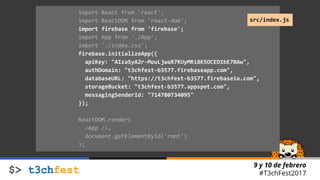 9 y 10 de febrero
#T3chFest2017
import React from 'react';
import ReactDOM from 'react-dom';
import firebase from 'firebase';
import App from './App';
import './index.css';
firebase.initializeApp({
apiKey: "AIzaSyA2r-MouLjwaR7KUyMRi8K5OCED1bE7BAw",
authDomain: "t3chfest-b3577.firebaseapp.com",
databaseURL: "https://t3chfest-b3577.firebaseio.com",
storageBucket: "t3chfest-b3577.appspot.com",
messagingSenderId: "714780734095"
});
ReactDOM.render(
<App />,
document.getElementById('root')
);
src/index.js
 