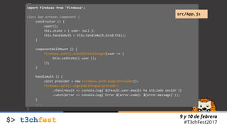9 y 10 de febrero
#T3chFest2017
…
import firebase from 'firebase';
class App extends Component {
constructor () {
super();
this.state = { user: null };
this.handleAuth = this.handleAuth.bind(this);
}
componentWillMount () {
firebase.auth().onAuthStateChanged(user => {
this.setState({ user });
});
}
handleAuth () {
const provider = new Firebase.auth.GoogleProvider();
firebase.auth().signInWithPopup(provider)
.then(result => console.log(`${result.user.email} ha iniciado sesión`))
.catch(error => console.log(`Error ${error.code}: ${error.message}`));
}
...
}
src/App.js
 