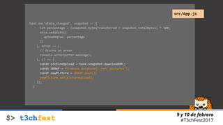 9 y 10 de febrero
#T3chFest2017
task.on('state_changed', snapshot => {
let percentage = (snapshot.bytesTransferred / snapshot.totalBytes) * 100;
this.setState({
uploadValue: percentage
})
}, error => {
// Ocurre un error
console.error(error.message);
}, () => {
const pictureUpload = task.snapshot.downloadURL;
const dbRef = firebase.database().ref('pictures');
const newPicture = dbRef.push();
newPicture.set(pictureUpload);
});
}
src/App.js
 