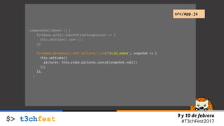 9 y 10 de febrero
#T3chFest2017
componentWillMount () {
firebase.auth().onAuthStateChanged(user => {
this.setState({ user });
});
firebase.database().ref('pictures').on('child_added', snapshot => {
this.setState({
pictures: this.state.pictures.concat(snapshot.val())
});
});
}
src/App.js
 