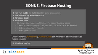 9 y 10 de febrero
#T3chFest2017
$ npm run build // Optimización para producción
$ npm install -g firebase-tools
$ firebase login
$ firebase init
> Hosting: Configure and Deploy Firebase Hosting sites
> ? What Firebase project do you want to associate as default
> ? Public directory (build)
> ? Configure as SPA
BONUS: Firebase Hosting
Crea los ficheros .firebaserc y firebase.json con información de configuración de
nuestro proyecto
$ firebase deploy
 