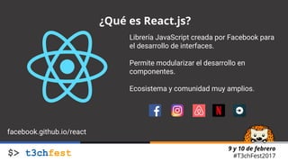 9 y 10 de febrero
#T3chFest2017
¿Qué es React.js?
Librería JavaScript creada por Facebook para
el desarrollo de interfaces.
Permite modularizar el desarrollo en
componentes.
Ecosistema y comunidad muy amplios.
facebook.github.io/react
 