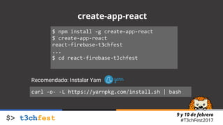 9 y 10 de febrero
#T3chFest2017
create-app-react
$ npm install -g create-app-react
$ create-app-react
react-firebase-t3chfest
...
$ cd react-firebase-t3chfest
curl -o- -L https://yarnpkg.com/install.sh | bash
Recomendado: Instalar Yarn
 