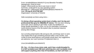 From: torvalds@klaava.Helsinki.FI (Linus Benedict Torvalds)
Newsgroups: comp.os.minix
Subject: What would you like to see most in minix?
Summary: small poll for my new operating system
Message-ID: <1991Aug25.205708.9541@klaava.Helsinki.FI>
Date: 25 Aug 91 20:57:08 GMT
Organization: University of Helsinki
Hello everybody out there using minix –
I’m doing a (free) operating system (just a hobby, won’t be big and
professional like gnu) for 386(486) AT clones. This has been brewing
since april, and is starting to get ready. I’d like any feedback on
things people like/dislike in minix, as my OS resembles it somewhat
(same physical layout of the file-system (due to practical reasons)
among other things).
I’ve currently ported bash(1.08) and gcc(1.40), and things seem to work.
This implies that I’ll get something practical within a few months, and
I’d like to know what features most people would want. Any suggestions
are welcome, but I won’t promise I’ll implement them �
Linus (torvalds@kruuna.helsinki.fi)
PS. Yes – it’s free of any minix code, and it has a multi-threaded fs.
It is NOT protable (uses 386 task switching etc), and it probably never
will support anything other than AT-harddisks, as that’s all I have :-(.