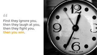 First they ignore you,
then they laugh at you,
then they fight you,
then you win.
“