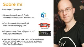 ➢ Iván López - @ilopmar
➢ Desarrollador Groovy & Grails
Miembro del equipo de Grails en OCI
➢ Coordinador de @MadridGUG
http://www.madridgug.com
➢ Organizador de Greach (@greachconf)
http://greachconf.com
➢ Speaker: SpringOne 2GX, GR8Conf, Codemotion,
GeeCon, Spring IO, Greach, JavaCro, T3chFest,
ConFoo, RigaDevDay,...
Sobre mí