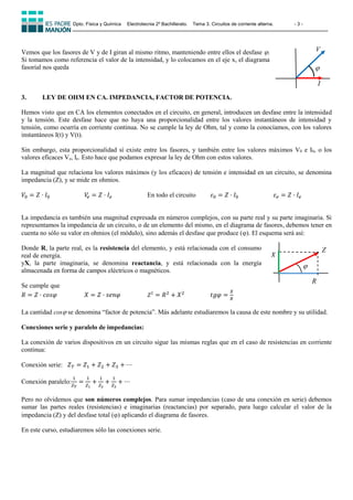 Dpto. Física y Química Electrotecnia 2º Bachillerato. Tema 3. Circuitos de corriente alterna. - 3 -
Vemos que los fasores de V y de I giran al mismo ritmo, manteniendo entre ellos el desfase .
Si tomamos como referencia el valor de la intensidad, y lo colocamos en el eje x, el diagrama
fasorial nos queda
3. LEY DE OHM EN CA. IMPEDANCIA, FACTOR DE POTENCIA.
Hemos visto que en CA los elementos conectados en el circuito, en general, introducen un desfase entre la intensidad
y la tensión. Este desfase hace que no haya una proporcionalidad entre los valores instantáneos de intensidad y
tensión, como ocurría en corriente continua. No se cumple la ley de Ohm, tal y como la conocíamos, con los valores
instantáneos I(t) y V(t).
Sin embargo, esta proporcionalidad sí existe entre los fasores, y también entre los valores máximos V0 e I0, o los
valores eficaces Ve, Ie. Esto hace que podamos expresar la ley de Ohm con estos valores.
La magnitud que relaciona los valores máximos (y los eficaces) de tensión e intensidad en un circuito, se denomina
impedancia (Z), y se mide en ohmios.
𝑉0 = 𝑍 · 𝐼0 𝑉
𝑒 = 𝑍 · 𝐼𝑒 En todo el circuito 𝜀0 = 𝑍 · 𝐼0 𝜀𝑒 = 𝑍 · 𝐼𝑒
La impedancia es también una magnitud expresada en números complejos, con su parte real y su parte imaginaria. Si
representamos la impedancia de un circuito, o de un elemento del mismo, en el diagrama de fasores, debemos tener en
cuenta no sólo su valor en ohmios (el módulo), sino además el desfase que produce (). El esquema será así:
Donde R, la parte real, es la resistencia del elemento, y está relacionada con el consumo
real de energía.
yX, la parte imaginaria, se denomina reactancia, y está relacionada con la energía
almacenada en forma de campos eléctricos o magnéticos.
Se cumple que
𝑅 = 𝑍 · 𝑐𝑜𝑠𝜑 𝑋 = 𝑍 · 𝑠𝑒𝑛𝜑 𝑍2
= 𝑅2
+ 𝑋2
𝑡𝑔𝜑 =
𝑋
𝑅
La cantidad cos se denomina “factor de potencia”. Más adelante estudiaremos la causa de este nombre y su utilidad.
Conexiones serie y paralelo de impedancias:
La conexión de varios dispositivos en un circuito sigue las mismas reglas que en el caso de resistencias en corriente
continua:
Conexión serie: 𝑍𝑇 = 𝑍1 + 𝑍2 + 𝑍3 + ⋯
Conexión paralelo:
1
𝑍𝑇
=
1
𝑍1
+
1
𝑍2
+
1
𝑍3
+ ⋯
Pero no olvidemos que son números complejos. Para sumar impedancias (caso de una conexión en serie) debemos
sumar las partes reales (resistencias) e imaginarias (reactancias) por separado, para luego calcular el valor de la
impedancia (Z) y del desfase total () aplicando el diagrama de fasores.
En este curso, estudiaremos sólo las conexiones serie.
I
V


R
Z
𝑋
 