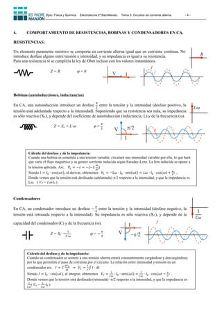 Dpto. Física y Química Electrotecnia 2º Bachillerato. Tema 3. Circuitos de corriente alterna. - 4 -
4. COMPORTAMIENTO DE RESISTENCIAS, BOBINAS Y CONDENSADORES EN CA.
RESISTENCIAS:
Un elemento puramente resistivo se comporta en corriente alterna igual que en corriente continua. No
introduce desfase alguno entre tensión e intensidad, y su impedancia es igual a su resistencia.
Para una resistencia sí se cumpliría la ley de Ohm incluso con los valores instantáneos.
Z = R  = 0
Bobinas (autoinducciones, inductancias)
En CA, una autoinducción introduce un desfase
𝜋
2
entre la tensión y la intensidad (desfase positivo, la
tensión está adelantada respecto a la intensidad). Suponiendo que su resistencia sea nula, su impedancia
es sólo reactiva (XL), y depende del coeficiente de autoinducción (inductancia, L) y de la frecuencia ().
Z = XL = L·  =
𝜋
2
Condensadores
En CA, un condensador introduce un desfase −
𝜋
2
entre la tensión y la intensidad (desfase negativo, la
tensión está retrasada respecto a la intensidad). Su impedancia es sólo reactiva (XC), y depende de la
capacidad del condensador (C) y de la frecuencia ().
Z = XC =
1
𝐶·𝜔
 = −
𝜋
2
R
L
1
𝐶𝜔
V
I
/2 I
V
I
V
V I
V
I
-/2
I
V
Cálculo del desfase y de la impedancia:
Cuando una bobina es sometida a una tensión variable, circulará una intensidad variable por ella, lo que hará
que varíe el flujo magnético y se genere corriente inducida según Faraday-Lenz. La fem inducida se opone a
la tensión aplicada. Así, 𝑉𝐿 = −𝜀 = −(−𝐿
𝑑𝐼
𝑑𝑡
)
Siendo 𝐼 = 𝐼0 · cos⁡
(𝜔𝑡), al derivar, obtenemos 𝑉𝐿 = −𝐿𝜔 · 𝐼0 · sen(𝜔𝑡) = 𝐿𝜔 · 𝐼0 · cos⁡
(𝜔𝑡 + 𝜋
2
) ,
Donde vemos que la tensión está desfasada (adelantada) /2 respecto a la intensidad, y que la impedancia es
L. ( V0 = L·I0 )
Cálculo del desfase y de la impedancia:
Cuando un condensador se somete a una tensión alterna,estará constantemente cargándose y descargándose,
por lo que permitirá el paso de corriente por el circuito. La relación entre intensidad y tensión en un
condensador era 𝐼 = 𝐶
𝑑𝑉𝐶
𝑑𝑡
⁡⁡→⁡⁡𝑉𝐶 =
1
𝐶
∫ 𝐼 · 𝑑𝑡
Siendo 𝐼 = 𝐼0 · cos⁡
(𝜔𝑡), al integrar, obtenemos 𝑉𝐶 =
1
𝐶𝜔
· 𝐼0 · sen(𝜔𝑡) =
1
𝐶𝜔
· 𝐼0 · cos⁡
(𝜔𝑡 − 𝜋
2
) ,
Donde vemos que la tensión está desfasada (retrasada) -/2 respecto a la intensidad, y que la impedancia es
1
𝐶𝜔
( V0 =
1
𝐶𝜔
·I0 )
 