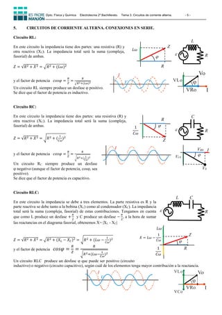Dpto. Física y Química Electrotecnia 2º Bachillerato. Tema 3. Circuitos de corriente alterna. - 5 -
5. CIRCUITOS DE CORRIENTE ALTERNA. CONEXIONES EN SERIE.
Circuito RL:
En este circuito la impedancia tiene dos partes: una resistiva (R) y
otra reactiva (XL). La impedancia total será la suma (compleja,
fasorial) de ambas.
𝑍 = √𝑅2 + 𝑋2 = √𝑅2 + (𝐿𝜔)2
y el factor de potencia 𝑐𝑜𝑠𝜑 =
𝑅
𝑍
=
𝑅
√𝑅2+(𝐿𝜔)2
Un circuito RL siempre produce un desfase  positivo.
Se dice que el factor de potencia es inductivo.
Circuito RC:
En este circuito la impedancia tiene dos partes: una resistiva (R) y
otra reactiva (XC). La impedancia total será la suma (compleja,
fasorial) de ambas.
𝑍 = √𝑅2 + 𝑋2 = √𝑅2 + (
1
𝐶𝜔
)2
y el factor de potencia 𝑐𝑜𝑠𝜑 =
𝑅
𝑍
=
𝑅
√𝑅2+(
1
𝐶𝜔
)2
Un circuito RC siempre produce un desfase
negativo (aunque el factor de potencia, cos, sea
positivo).
Se dice que el factor de potencia es capacitivo.
Circuito RLC:
En este circuito la impedancia se debe a tres elementos. La parte resistiva es R y la
parte reactiva se debe tanto a la bobina (XL) como al condensador (XC). La impedancia
total será la suma (compleja, fasorial) de estas contribuciones. Tengamos en cuenta
que como L produce un desfase +
𝜋
2
y C produce un desfase −
𝜋
2
, a la hora de sumar
las reactancias en el diagrama fasorial, obtenemos X= |XL - XC|
𝑍 = √𝑅2 + 𝑋2 = √𝑅2 + (𝑋𝐿 − 𝑋𝐶)2 = √𝑅2 + (𝐿𝜔 −
1
𝐶𝜔
)2
y el factor de potencia 𝑐𝑜𝑠𝜑 =
𝑅
𝑍
=
𝑅
√𝑅2+(𝐿𝜔−
1
𝐶𝜔
)2
Un circuito RLC produce un desfase  que puede ser positivo (circuito
inductivo) o negativo (circuito capacitivo), según cuál de los elementos tenga mayor contribución a la reactancia.
C
R

L
R

C
L
R

Z

R
1
𝐶𝜔

R
Z
𝐿𝜔

Z
𝐿𝜔
R
1
𝐶𝜔
𝑋 = 𝐿𝜔 −
1
𝐶𝜔
Vo
I

VLo
VRo
V
I
V
Vo
I

VLo
VCo
VRo
I
V
I
V0

VR0
VC0
I
 