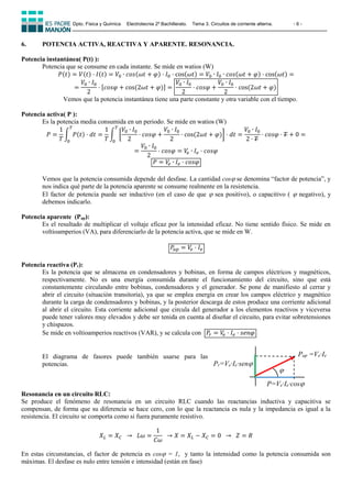Dpto. Física y Química Electrotecnia 2º Bachillerato. Tema 3. Circuitos de corriente alterna. - 6 -
6. POTENCIA ACTIVA, REACTIVA Y APARENTE. RESONANCIA.
Potencia instantánea( P(t) ):
Potencia que se consume en cada instante. Se mide en watios (W)
𝑃(𝑡) = 𝑉(𝑡) · 𝐼(𝑡) = 𝑉0 ∙ 𝑐𝑜𝑠(𝜔𝑡 + 𝜑) · 𝐼0 · cos(𝜔𝑡) = 𝑉0 ∙ 𝐼0 ∙ 𝑐𝑜𝑠(𝜔𝑡 + 𝜑) · cos(𝜔𝑡) =
=
𝑉0 ∙ 𝐼0
2
· [𝑐𝑜𝑠𝜑 + cos⁡
(2𝜔𝑡 + 𝜑)] =
𝑉0 ∙ 𝐼0
2
· 𝑐𝑜𝑠𝜑 +
𝑉0 ∙ 𝐼0
2
· cos⁡
(2𝜔𝑡 + 𝜑)
Vemos que la potencia instantánea tiene una parte constante y otra variable con el tiempo.
Potencia activa( P ):
Es la potencia media consumida en un periodo. Se mide en watios (W)
𝑃 =
1
𝑇
∫ 𝑃(𝑡)
𝑇
0
· 𝑑𝑡 =
1
𝑇
∫ [
𝑉0 ∙ 𝐼0
2
· 𝑐𝑜𝑠𝜑 +
𝑉0 ∙ 𝐼0
2
· cos⁡
(2𝜔𝑡 + 𝜑)] · 𝑑𝑡 =
𝑉0 ∙ 𝐼0
2 · 𝑇
𝑇
0
· 𝑐𝑜𝑠𝜑 · 𝑇 + 0 =
=
𝑉0 ∙ 𝐼0
2
· 𝑐𝑜𝑠𝜑 = 𝑉
𝑒 ∙ 𝐼𝑒 · 𝑐𝑜𝑠𝜑
𝑃 = 𝑉
𝑒 ∙ 𝐼𝑒 · 𝑐𝑜𝑠𝜑
Vemos que la potencia consumida depende del desfase. La cantidad cos se denomina “factor de potencia”, y
nos indica qué parte de la potencia aparente se consume realmente en la resistencia.
El factor de potencia puede ser inductivo (en el caso de que  sea positivo), o capacitivo (  negativo), y
debemos indicarlo.
Potencia aparente (Pap):
Es el resultado de multiplicar el voltaje eficaz por la intensidad eficaz. No tiene sentido físico. Se mide en
voltioamperios (VA), para diferenciarlo de la potencia activa, que se mide en W.
𝑃𝑎𝑝 = 𝑉
𝑒 · 𝐼𝑒
Potencia reactiva (Pr):
Es la potencia que se almacena en condensadores y bobinas, en forma de campos eléctricos y magnéticos,
respectivamente. No es una energía consumida durante el funcionamiento del circuito, sino que está
constantemente circulando entre bobinas, condensadores y el generador. Se pone de manifiesto al cerrar y
abrir el circuito (situación transitoria), ya que se emplea energía en crear los campos eléctrico y magnético
durante la carga de condensadores y bobinas, y la posterior descarga de estos produce una corriente adicional
al abrir el circuito. Esta corriente adicional que circula del generador a los elementos reactivos y viceversa
puede tener valores muy elevados y debe ser tenida en cuenta al diseñar el circuito, para evitar sobretensiones
y chispazos.
Se mide en voltioamperios reactivos (VAR), y se calcula con 𝑃𝑟 = 𝑉
𝑒 · 𝐼𝑒 · 𝑠𝑒𝑛𝜑
El diagrama de fasores puede también usarse para las
potencias.
Resonancia en un circuito RLC:
Se produce el fenómeno de resonancia en un circuito RLC cuando las reactancias inductiva y capacitiva se
compensan, de forma que su diferencia se hace cero, con lo que la reactancia es nula y la impedancia es igual a la
resistencia. El circuito se comporta como si fuera puramente resistivo.
𝑋𝐿 = 𝑋𝐶 ⁡⁡→ ⁡⁡𝐿𝜔 =
1
𝐶𝜔
⁡⁡→ 𝑋 = 𝑋𝐿 − 𝑋𝐶 = 0⁡⁡ → ⁡⁡𝑍 = 𝑅
En estas circunstancias, el factor de potencia es cos = 1, y tanto la intensidad como la potencia consumida son
máximas. El desfase es nulo entre tensión e intensidad (están en fase)

Pr=Ve·Ie·sen
Pap =Ve·Ie
P=Ve·Ie·cos
 