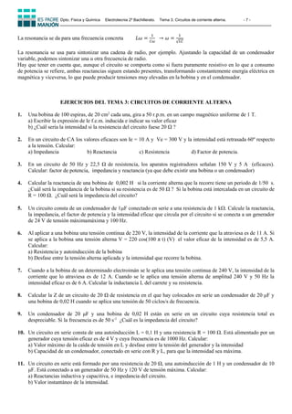 Dpto. Física y Química Electrotecnia 2º Bachillerato. Tema 3. Circuitos de corriente alterna. - 7 -
La resonancia se da para una frecuencia concreta 𝐿𝜔 =
1
𝐶𝜔
⁡⁡→ 𝜔 =
1
√𝐿𝐶
La resonancia se usa para sintonizar una cadena de radio, por ejemplo. Ajustando la capacidad de un condensador
variable, podemos sintonizar una u otra frecuencia de radio.
Hay que tener en cuenta que, aunque el circuito se comporta como si fuera puramente resistivo en lo que a consumo
de potencia se refiere, ambas reactancias siguen estando presentes, transformando constantemente energía eléctrica en
magnética y viceversa, lo que puede producir tensiones muy elevadas en la bobina y en el condensador.
EJERCICIOS DEL TEMA 3: CIRCUITOS DE CORRIENTE ALTERNA
1. Una bobina de 100 espiras, de 20 cm2
cada una, gira a 50 r.p.m. en un campo magnético uniforme de 1 T.
a) Escribir la expresión de le f.e.m. inducida e indicar su valor eficaz
b) ¿Cuál sería la intensidad si la resistencia del circuito fuese 20 Ω ?
2. En un circuito de CA los valores eficaces son Ie = 10 A y Ve = 300 V y la intensidad está retrasada 60º respecto
a la tensión. Calcular:
a) Impedancia b) Reactancia c) Resistencia d) Factor de potencia.
3. En un circuito de 50 Hz y 22,5 Ω de resistencia, los aparatos registradores señalan 150 V y 5 A (eficaces).
Calcular: factor de potencia, impedancia y reactancia (ya que debe existir una bobina o un condensador)
4. Calcular la reactancia de una bobina de 0,002 H si la corriente alterna que la recorre tiene un periodo de 1/50 s.
¿Cuál será la impedancia de la bobina si su resistencia es de 50 Ω ? Si la bobina está intercalada en un circuito de
R = 100 Ω. ¿Cuál será la impedancia del circuito?
5. Un circuito consta de un condensador de 1F conectado en serie a una resistencia de 1 k. Calcule la reactancia,
la impedancia, el factor de potencia y la intensidad eficaz que circula por el circuito si se conecta a un generador
de 24 V de tensión máximamáxima y 100 Hz.
6. Al aplicar a una bobina una tensión continua de 220 V, la intensidad de la corriente que la atraviesa es de 11 A. Si
se aplica a la bobina una tensión alterna V = 220 cos(100 π t) (V) el valor eficaz de la intensidad es de 5,5 A.
Calcular:
a) Resistencia y autoinducción de la bobina
b) Desfase entre la tensión alterna aplicada y la intensidad que recorre la bobina.
7. Cuando a la bobina de un determinado electroimán se le aplica una tensión continua de 240 V, la intensidad de la
corriente que lo atraviesa es de 12 A. Cuando se le aplica una tensión alterna de amplitud 240 V y 50 Hz la
intensidad eficaz es de 6 A. Calcular la inductancia L del carrete y su resistencia.
8. Calcular la Z de un circuito de 20 Ω de resistencia en el que hay colocados en serie un condensador de 20 μF y
una bobina de 0,02 H cuando se aplica una tensión de 50 ciclos/s de frecuencia.
9. Un condensador de 20 μF y una bobina de 0,02 H están en serie en un circuito cuya resistencia total es
despreciable. Si la frecuencia es de 50 s-1
¿Cuál es la impedancia del circuito?
10. Un circuito en serie consta de una autoinducción L = 0,1 H y una resistencia R = 100 Ω. Está alimentado por un
generador cuya tensión eficaz es de 4 V y cuya frecuencia es de 1000 Hz. Calcular:
a) Valor máximo de la caída de tensión en L y desfase entre la tensión del generador y la intensidad
b) Capacidad de un condensador, conectado en serie con R y L, para que la intensidad sea máxima.
11. Un circuito en serie está formado por una resistencia de 20 Ω, una autoinducción de 1 H y un condensador de 10
μF. Está conectado a un generador de 50 Hz y 120 V de tensión máxima. Calcular:
a) Reactancias inductiva y capacitiva, e impedancia del circuito.
b) Valor instantáneo de la intensidad.
 