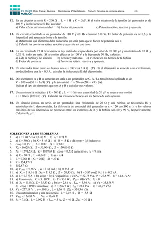 Dpto. Física y Química Electrotecnia 2º Bachillerato. Tema 3. Circuitos de corriente alterna. - 8 -
12. En un circuito en serie R = 200 Ω , L = 1 H y C = 5F. Si el valor máximo de la tensión del generador es de
200 V y su frecuencia 50 Hz, calcular:
a) Valor eficaz de la intensidad b) Factor de potencia c) Potenciasactiva, reactiva y aparente
13. Un circuito conectado a un generador de 110 V y 60 Hz consume 330 W. El factor de potencia es de 0,6 y la
Intensidad está retrasada frente a la tensión.
a) Determinar qué elemento debe conectarse en serie para que el factor de potencia sea 1.
b) Calcule las potencias activa, reactiva y aparente en ese caso.
14. En un circuito de 25 Ω de resistencia hay instaladas capacidades por valor de 20.000 μF y una bobina de 10 Ω y
0,02 H, todos en serie. Si la tensión eficaz es de 100 V y la frecuencia 50 Hz, calcular:
a) Z de la bobina y del circuito b) I eficaz y máxima c) V eficaz en los bornes de la bobina
d) Factor de potencia e) Potencias activa, reactiva y aparente.
15. Un alternador tiene entre sus bornes una ε = 392 cos(314 t) (V) . Si el alternador se conecta a un electroimán,
produciéndose una Ie = 0,5 A, calcular la inductancia L del electroimán.
16. Dos elementos A y B se conectan en serie a un generador de C. A. La tensión total aplicada es de
V = 100 cos(50 t + 3π/8) (V) y la intensidad I = 20 cos(50t + π/8) (A).
Indicar el tipo de elementos que son A y B y calcular sus valores.
17. Una resistencia inductiva ( R = 300 Ω ; L = 1 H) y una capacidad de 20 μF se unen a una tensión
 = 170 cos (100 π t) (V). Calcular las tensiones eficaces en los bornes de cada aparato.
18. Un circuito consta, en serie, de un generador, una resistencia de 20 Ω y una bobina, de resistencia RL y
autoinducción L desconocidas. La diferencia de potencial del generador es  = 120 cos(100 π t) y los valores
máximos de las diferencias de potencial entre los extremos de R y la bobina son 60 y 90 V, respectivamente.
Calcular RL y L.
SOLUCIONES A LOS PROBLEMAS
1. a) ε = 1,047 cos(5,23 t) V ; b) εe = 0,74 V
2. a) Z = 30 Ω ; b) X = 51,9 Ω ; c) R = 15 Ω ; d) cos = 0,5 inductivo
3. cosφ = 0,75 , Z = 30 Ω , X = 19,8 Ω
4. XL = 0,628 Ω , Z = 50,004 Ω , Z = 150,0013 Ω
5. XC = 1591,55 , Z = 1879,64  ,cos = 0,532 capacitivo , Ie = 9 mA
6. a) R = 20 Ω , L = 0,04 H ; b) φ = /4
7. L = 0,064 H (XL = 20) , R = 20 Ω
8. Z = 154,17 Ω
9. 152,87 Ω
10. a) VLmáx = 5,58 V , φ = 1,41 rad ; b) 0,253 μF
11. a) XL = 314,16 Ω , XC = 318,3 Ω , Z = 20,43 Ω ; b) I = 5,87 cos(314,16 t - 0,2 ) A
12. a) Ie = 0,373A ; b) cosφ = 0,527 capacitivo ; c) Pap = 52,75 VA, P = 27,8 W , Pr = 44,83 VAr
13. a) Resonancia C = 3 ·10-4
F ; b) P = 916 W , Pap = 916 VA, Pr = 0.
14. a) ZL = 11,8 Ω , Z = 35,53 Ω ; b) Ie = 2,81 A , Imáx = 3,98 A ; c) Ve = 33,158 V
d) cosφ = 0,985 inductivo ; e) P = 276,7 W ; Pap = 281 VA , Pr = 48,97 VAr
15. Ve = 277,18 V , υ = 50 Hz , L = 1,76 H (XL = 554,36 Ω)
16. Una autoinducción y una resistencia L = 0,07 H , R = 3,5 Ω
17. VRLe = 154,88 V , VCe = 56,49 V
18. RL = 7,5Ω , L = 0,092 H ( Imáx = 3 A, Z = 40 Ω , ZRL = 30 Ω )
 