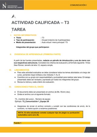 Pág. 1
COMUNICACIÓN I
ACTIVIDAD CALIFICADA – T3
TAREA
I. DATOS INFORMATIVOS:
● Título : T3
● Tipo de participación : Grupal (máximo de 4 participantes)
● Medio de presentación : Aula virtual / menú principal / T3
Integrantes del grupo que participaron
II. EVIDENCIA DE APRENDIZAJE (PRIMERA PARTE)
A partir de las fuentes presentadas, redacta un párrafo de introducción y uno de cierre con
sus respectivas estructuras. Considera los criterios de evaluación y el formato siguiente: Times
New Roman, tamaño de letra 12, espacio simple.
III. LINEAMIENTOS
● Para esta actividad evaluativa se debe considerar todos los temas abordados a lo largo del
curso, poniendo mayor énfasis a los módulos 7, 8 y 9.
● Coordine con su grupo con responsabilidad y puntualidad para realizar esta tarea. El trabajo
presentado debe ser revisado y aprobado por todos los integrantes del grupo.
● Revisa la rúbrica y cada criterio de evaluación.
IV. C0NDICIONES PARA EL ENVÍO
● El documento debe ser presentado en archivo de Ms. Word (.doc).
● Graba el archivo con el siguiente formato:
T3_ (nombre del curso) _ Número de equipo
Ejemplo: T3_Comunicación 1_Equipo 20
● Asegúrese de enviar el archivo correcto y cumplir con las condiciones de envío, de lo
contrario, no habrá opción a reclamos posteriores.
Fuente 1
NOTA: Si el/la estudiante comete cualquier tipo de plagio su puntuación
automática será cero (0).
 