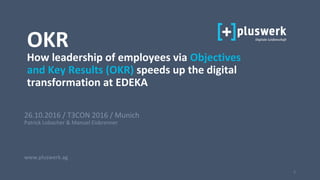 1
26.10.2016 / T3CON 2016 / Munich
Patrick Lobacher & Manuel Eisbrenner
www.pluswerk.ag
OKR
How leadership of employees via Objectives
and Key Results (OKR) speeds up the digital
transformation at EDEKA
 