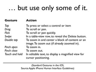 … but use only some of it.
Gesture          Action
Tap              To press or select a control or item
Drag             To scroll or pan.
Flick            To scroll or pan quickly.
Swipe            In a table-view row, to reveal the Delete button.
Double tap       To zoom in and center a block of content or an
                 image. To zoom out (if already zoomed in).
Pinch open       To zoom in.
Pinch close      To zoom out.
Touch and hold   In editable text, to display a magniﬁed view for
                 cursor positioning.

                      (Standard Gestures in the iOS,
             Source Apple iPhone Human Interface Guidelines)
 
