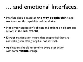 … and emotional Interfaces.
• Interface should based on the way people think and
 work, not on the capabilities of the device.

• Model your application’s objects and actions on objects and
 actions in the real world.

• Direct manipulation means that people feel they are
 controlling something tangible, not abstract.

• Applications should respond to every user action
 with some visible change
 
