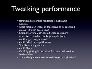 Tweaking performance
 • Hardware accelerated rendering is not always
   available
 • Avoid morphing shapes as these have to be rendered
   on each „frame“ (expensive)
 • Complex or ﬁnely structured shapes are more
   expensive to render than large simple shapes
 • Avoid large changes in scale
 • Avoid default bitmap ﬁll mode
 • Simplify vector graphics
 • Avoid ﬁlters
 • Carefully picking bitmap sizes if content will need to
   be sized down…
 • …but ideally, the content would always be 'right-sized'
 