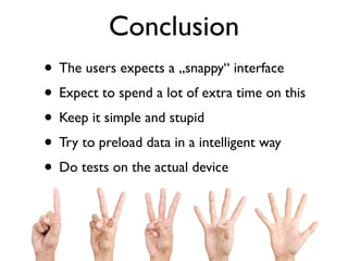 Conclusion
• The users expects a „snappy“ interface
• Expect to spend a lot of extra time on this
• Keep it simple and stupid
• Try to preload data in a intelligent way
• Do tests on the actual device
 
