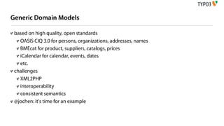 Generic Domain Models

 based on high quality, open standards
   OASIS CIQ 3.0 for persons, organizations, addresses, names
   BMEcat for product, suppliers, catalogs, prices
   iCalendar for calendar, events, dates
   etc.
 challenges
   XML2PHP
   interoperability
   consistent semantics
 @jochen: it's time for an example
 