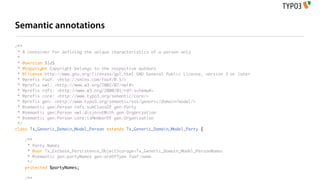 Semantic annotations

/**
 * A container for defining the unique characteristics of a person only
 *
 * @version $Id$
 * @copyright Copyright belongs to the respective authors
 * @license http://www.gnu.org/licenses/gpl.html GNU General Public License, version 3 or later
 * @prefix foaf: <http://xmlns.com/foaf/0.1/>
 * @prefix owl: <http://www.w3.org/2002/07/owl#>
 * @prefix rdfs: <http://www.w3.org/2000/01/rdf-schema#>
 * @prefix core: <http://www.typo3.org/semantic/core/>
 * @prefix gen: <http://www.typo3.org/semantic/ext/generic/domain/model/>
 * @semantic gen:Person rdfs:subClassOf gen:Party
 * @semantic gen:Person owl:disjointWith gen:Organization
 * @semantic gen:Person core:isMemberOf gen:Organization
 */
class Tx_Generic_Domain_Model_Person extends Tx_Generic_Domain_Model_Party {

   /**
    * Party Names
    * @var Tx_Extbase_Persistence_ObjectStorage<Tx_Generic_Domain_Model_PersonName>
    * @semantic gen:partyNames gen:areOfType foaf:name
    */
   protected $partyNames;

   /**
 