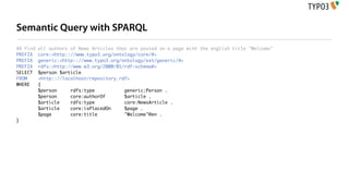 Semantic Query with SPARQL
## Find   all authors of News Articles that are posted on a page with the english title "Welcome"
PREFIX    core:<http:://www.typo3.org/ontology/core/#>
PREFIX    generic:<http:://www.typo3.org/ontology/ext/generic/#>
PREFIX    rdfs:<http://www.w3.org/2000/01/rdf-schema#>
SELECT    $person $article
FROM      <http:://localhost/repository.rdf>
WHERE     {
          $person     rdfs:type           generic:Person .
          $person     core:authorOf       $article .
          $article    rdfs:type           core:NewsArticle .
          $article    core:isPlacedOn     $page .
          $page       core:title          "Welcome"@en .
}
 