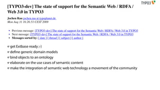 [TYPO3-dev] The state of support for the Semantic Web / RDFA /
Web 3.0 in TYPO3
Jochen Rau jochen.rau at typoplanet.de
Mon Aug 31 16:26:51 CEST 2009

 • Previous message: [TYPO3-dev] The state of support for the Semantic Web / RDFA / Web 3.0 in TYPO3
 • Next message: [TYPO3-dev] The state of support for the Semantic Web / RDFA / Web 3.0 in TYPO3
 • Messages sorted by: [ date ] [ thread ] [ subject ] [ author ]

  get Extbase ready ;-)
  de ne generic domain models
  bind objects to an ontology
  elaborate on the use cases of semantic content
  make the integration of semantic web technology a movement of the community
 