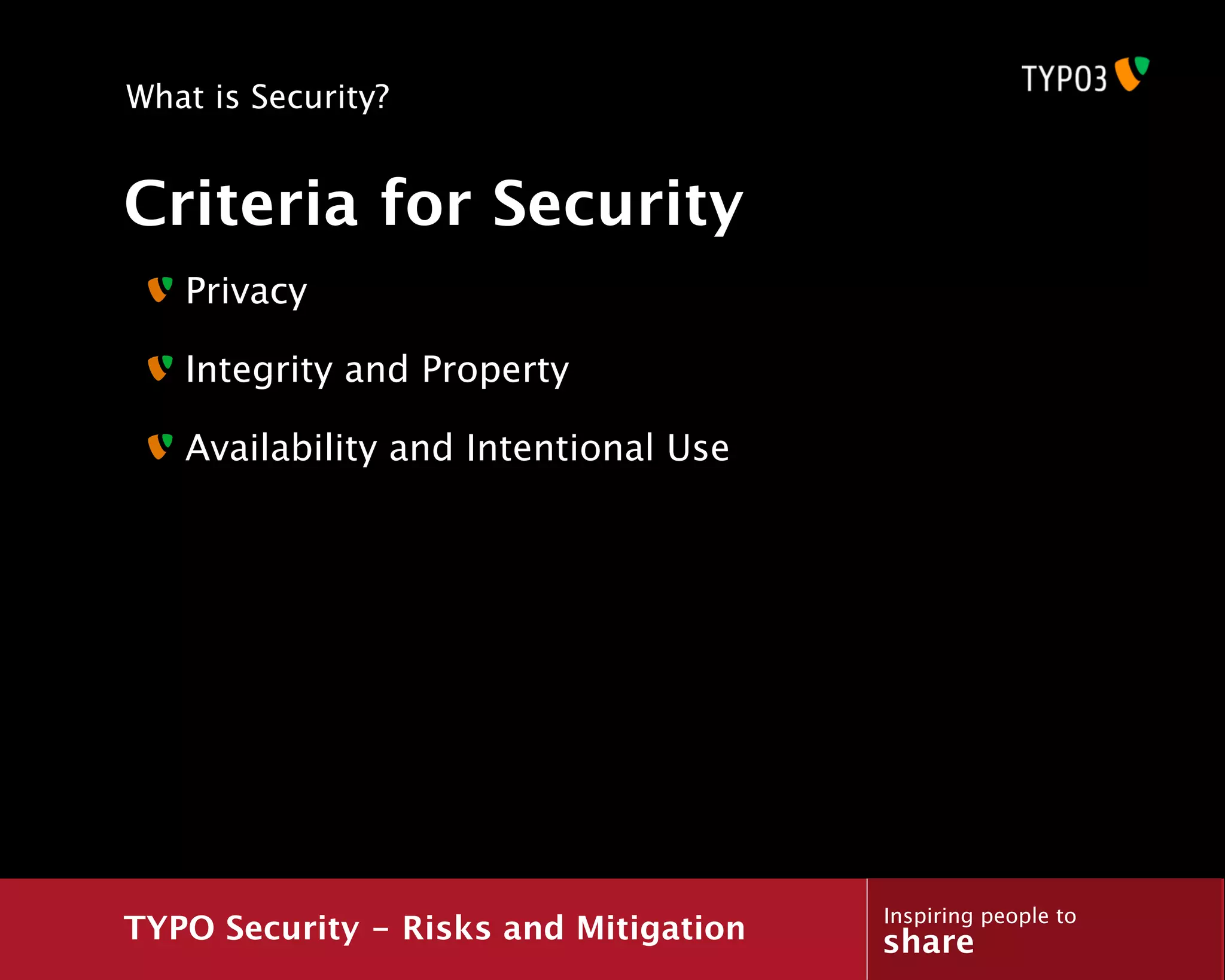 What is Security?


Criteria for Security
   Privacy

   Integrity and Property

   Availability and Intentional Use




                                       Inspiring people to
TYPO Security - Risks and Mitigation   share
 