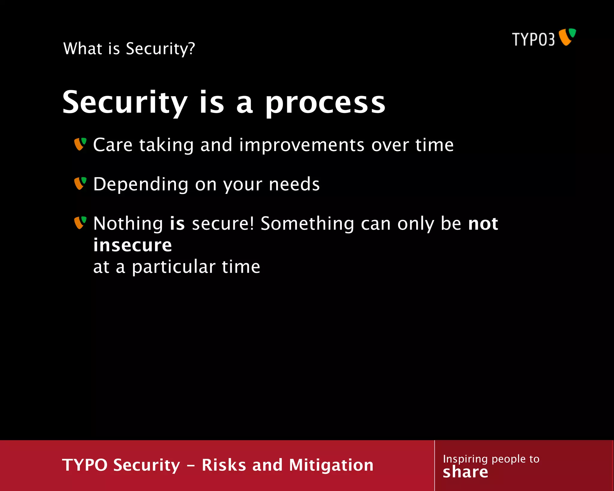 What is Security?


Security is a process
   Care taking and improvements over time

   Depending on your needs

   Nothing is secure! Something can only be not
   insecure
   at a particular time




                                        Inspiring people to
TYPO Security - Risks and Mitigation    share
 