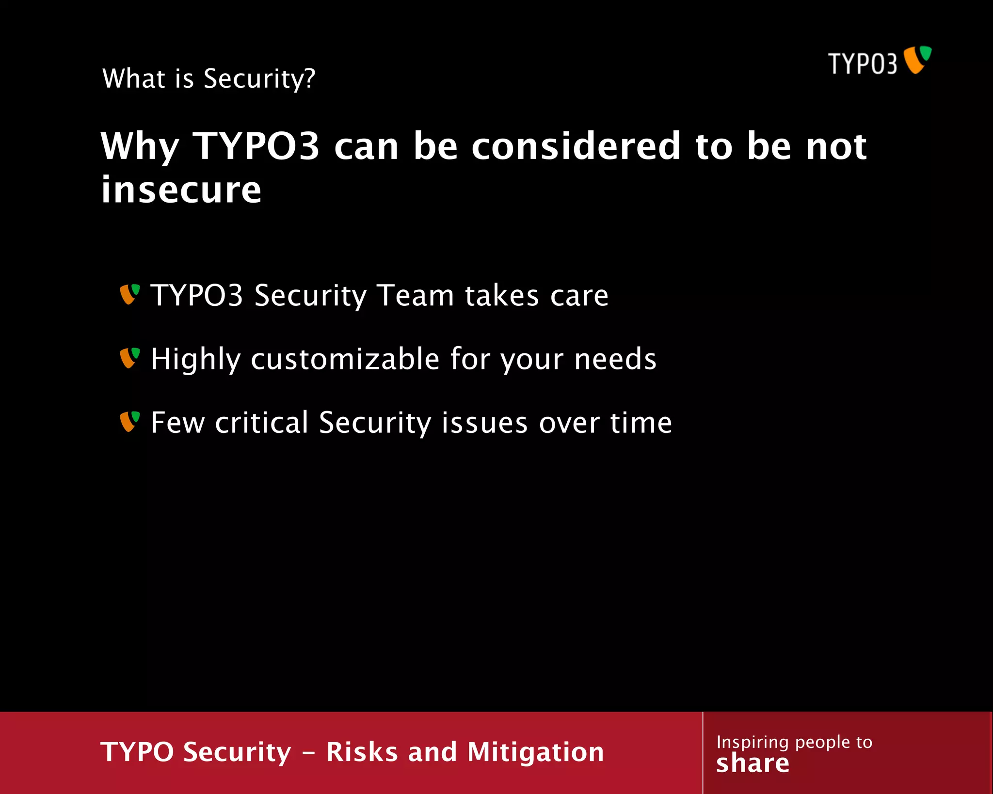 What is Security?

Why TYPO3 can be considered to be not
insecure

   TYPO3 Security Team takes care

   Highly customizable for your needs

   Few critical Security issues over time




                                            Inspiring people to
TYPO Security - Risks and Mitigation        share
 