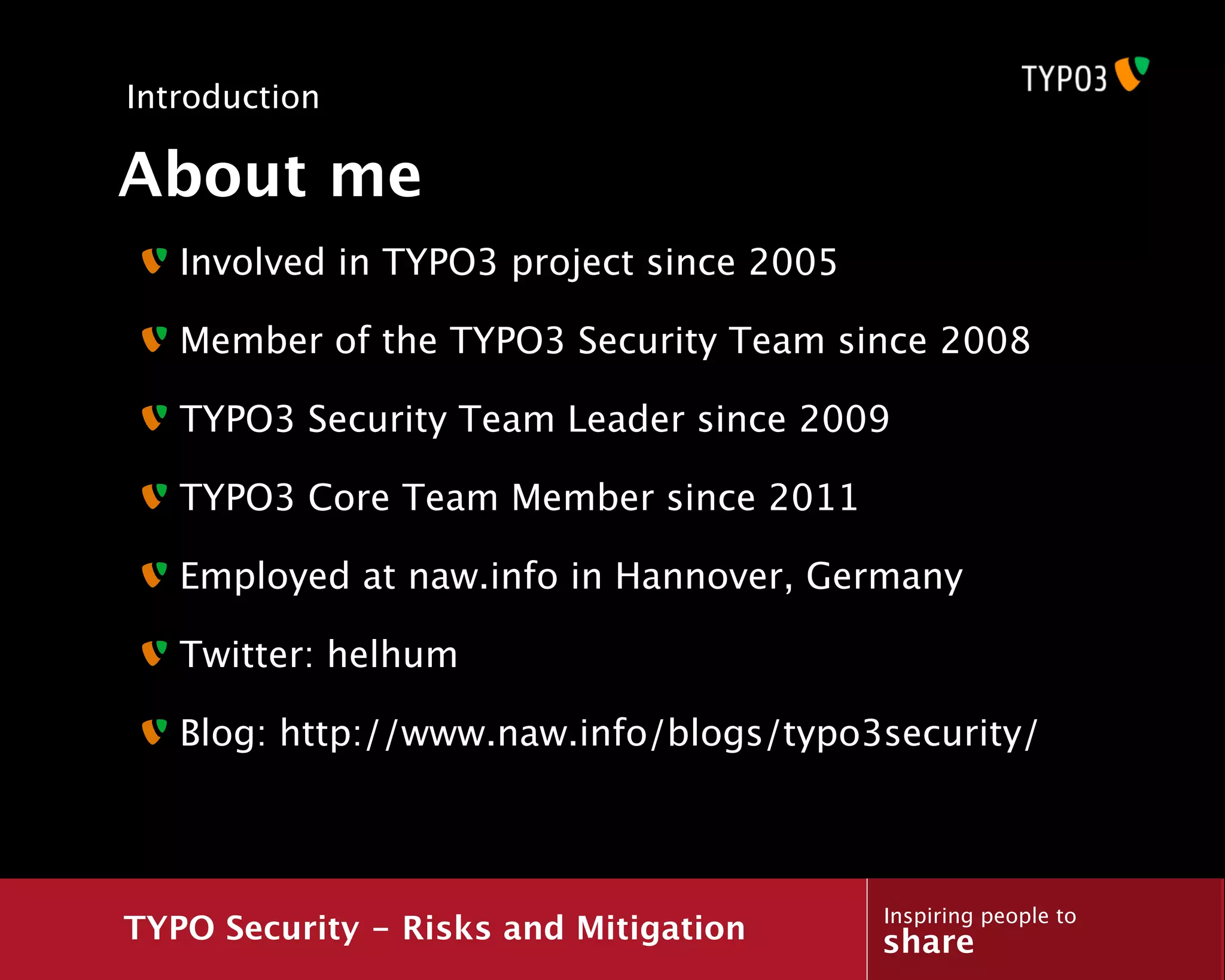 Introduction

About me
   Involved in TYPO3 project since 2005

   Member of the TYPO3 Security Team since 2008

   TYPO3 Security Team Leader since 2009

   TYPO3 Core Team Member since 2011

   Employed at naw.info in Hannover, Germany

   Twitter: helhum

   Blog: http://www.naw.info/blogs/typo3security/



                                          Inspiring people to
TYPO Security - Risks and Mitigation      share
 