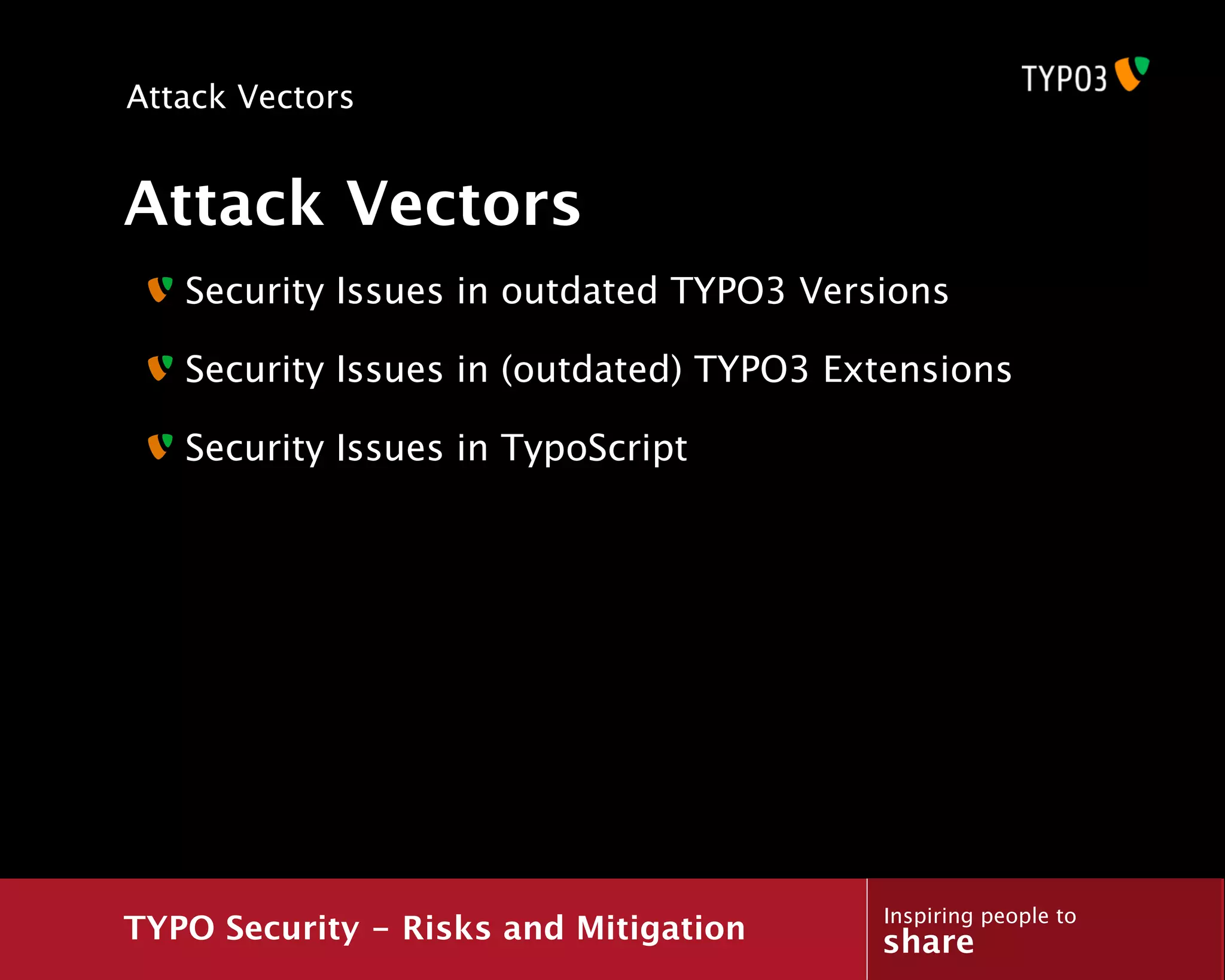 Attack Vectors


Attack Vectors
   Security Issues in outdated TYPO3 Versions

   Security Issues in (outdated) TYPO3 Extensions

   Security Issues in TypoScript




                                         Inspiring people to
TYPO Security - Risks and Mitigation     share
 