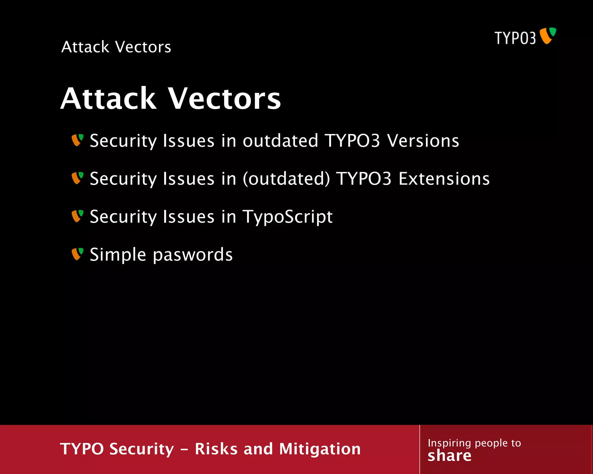 Attack Vectors


Attack Vectors
   Security Issues in outdated TYPO3 Versions

   Security Issues in (outdated) TYPO3 Extensions

   Security Issues in TypoScript

   Simple paswords




                                         Inspiring people to
TYPO Security - Risks and Mitigation     share
 