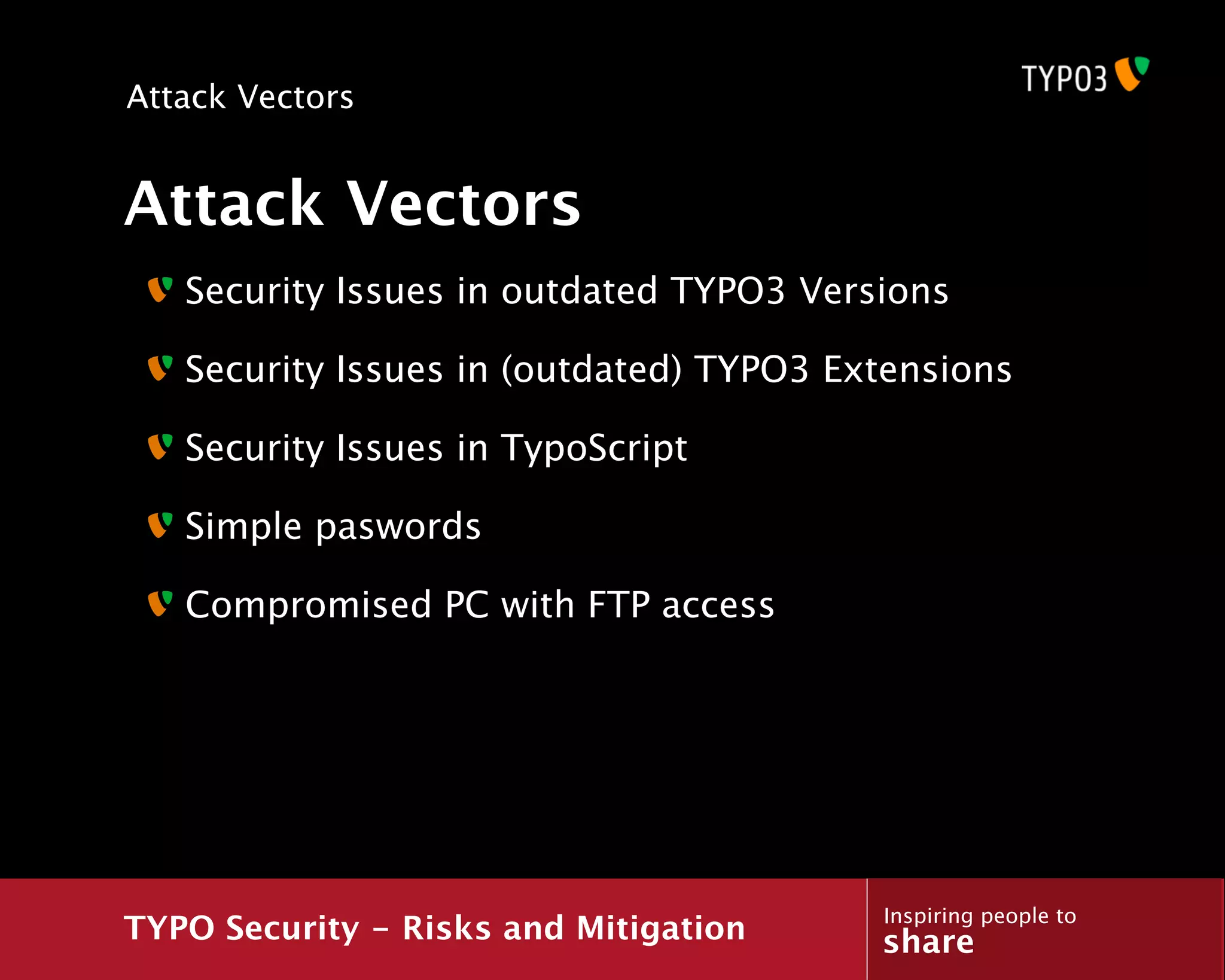 Attack Vectors


Attack Vectors
   Security Issues in outdated TYPO3 Versions

   Security Issues in (outdated) TYPO3 Extensions

   Security Issues in TypoScript

   Simple paswords

   Compromised PC with FTP access




                                         Inspiring people to
TYPO Security - Risks and Mitigation     share
 