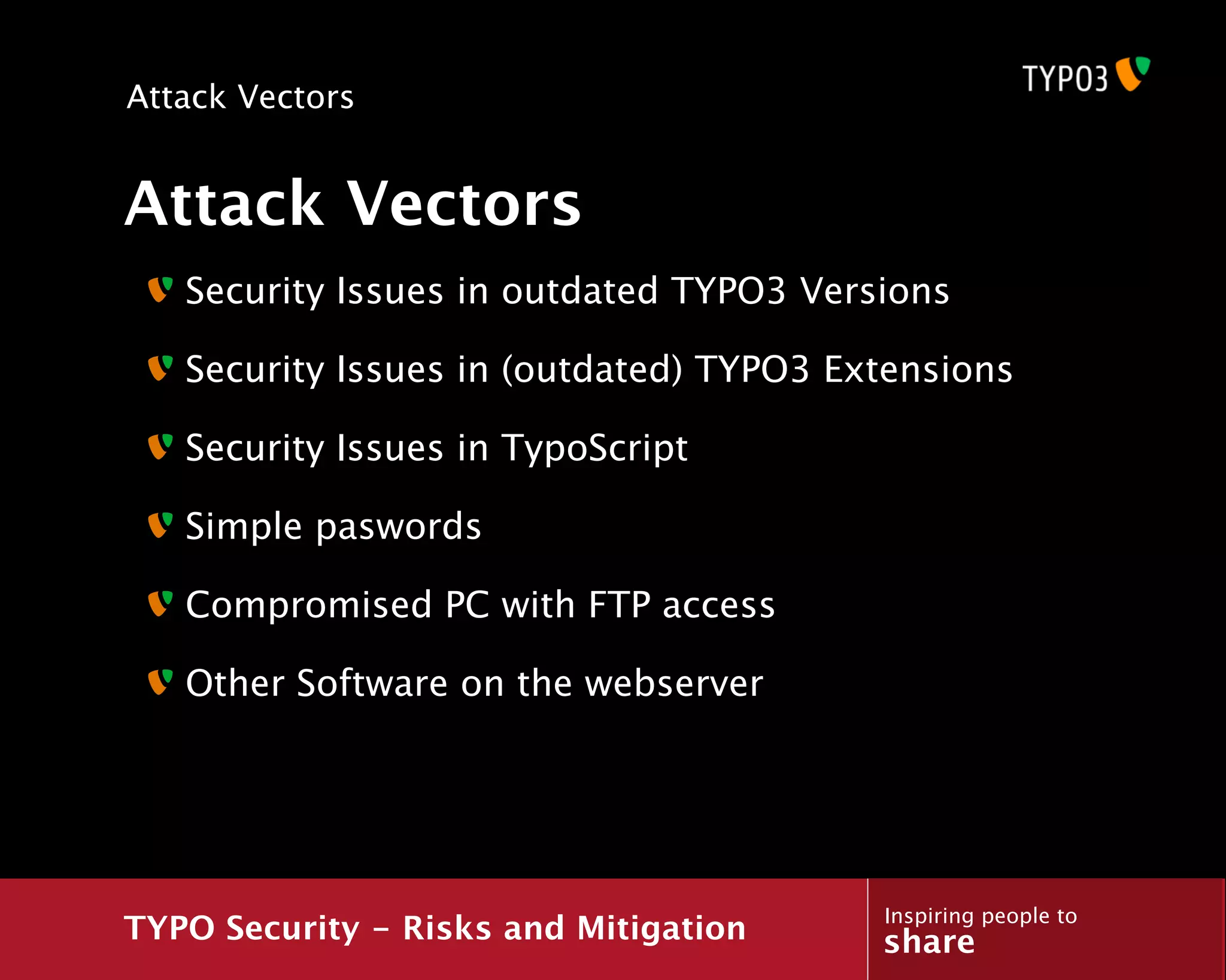 Attack Vectors


Attack Vectors
   Security Issues in outdated TYPO3 Versions

   Security Issues in (outdated) TYPO3 Extensions

   Security Issues in TypoScript

   Simple paswords

   Compromised PC with FTP access

   Other Software on the webserver




                                         Inspiring people to
TYPO Security - Risks and Mitigation     share
 