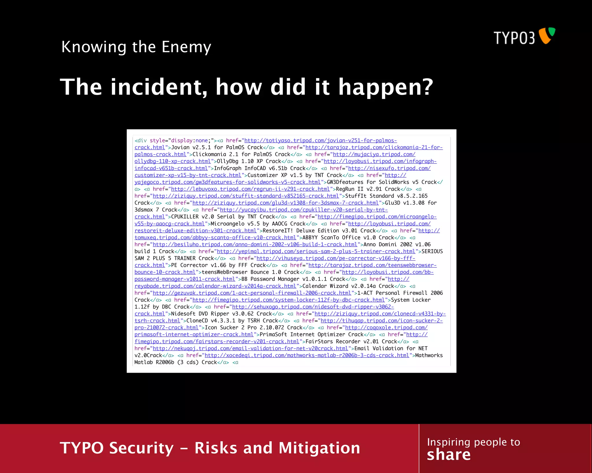 Knowing the Enemy

The incident, how did it happen?

        <div style="display:none;"><a href="http://totiyaso.tripod.com/jovian-v251-for-palmos-
        crack.html">Jovian v2.5.1 for PalmOS Crack</a> <a href="http://tarajoz.tripod.com/clickomania-21-for-
        palmos-crack.html">Clickomania 2.1 for PalmOS Crack</a> <a href="http://mujaciya.tripod.com/
        ollydbg-110-xp-crack.html">OllyDbg 1.10 XP Crack</a> <a href="http://loyobusi.tripod.com/infograph-
        infocad-v651b-crack.html">InfoGraph InfoCAD v6.51b Crack</a> <a href="http://nisexufo.tripod.com/
        customizer-xp-v15-by-tnt-crack.html">Customizer XP v1.5 by TNT Crack</a> <a href="http://
        yajegoco.tripod.com/gw3dfeatures-for-solidworks-v5-crack.html">GW3Dfeatures For SolidWorks v5 Crack</
        a> <a href="http://lebuvoxo.tripod.com/regrun-ii-v291-crack.html">RegRun II v2.91 Crack</a> <a
        href="http://ziziquy.tripod.com/stuffit-standard-v852165-crack.html">StuffIt Standard v8.5.2.165
        Crack</a> <a href="http://ziziquy.tripod.com/glu3d-v1308-for-3dsmax-7-crack.html">Glu3D v1.3.08 for
        3dsmax 7 Crack</a> <a href="http://yucayibu.tripod.com/cpukiller-v20-serial-by-tnt-
        crack.html">CPUKILLER v2.0 Serial by TNT Crack</a> <a href="http://fimegipo.tripod.com/microangelo-
        v55-by-aaocg-crack.html">Microangelo v5.5 by AAOCG Crack</a> <a href="http://loyobusi.tripod.com/
        restoreit-deluxe-edition-v301-crack.html">RestoreIT! Deluxe Edition v3.01 Crack</a> <a href="http://
        tomuxeq.tripod.com/abbyy-scanto-office-v10-crack.html">ABBYY ScanTo Office v1.0 Crack</a> <a
        href="http://besiluho.tripod.com/anno-domini-2002-v106-build-1-crack.html">Anno Domini 2002 v1.06
        build 1 Crack</a> <a href="http://yepimal.tripod.com/serious-sam-2-plus-5-trainer-crack.html">SERIOUS
        SAM 2 PLUS 5 TRAINER Crack</a> <a href="http://vihuseya.tripod.com/pe-corrector-v166-by-fff-
        crack.html">PE Corrector v1.66 by FFF Crack</a> <a href="http://tarajoz.tripod.com/teenswebbrowser-
        bounce-10-crack.html">teensWebBrowser Bounce 1.0 Crack</a> <a href="http://loyobusi.tripod.com/bb-
        password-manager-v1011-crack.html">BB Password Manager v1.0.1.1 Crack</a> <a href="http://
        reyabade.tripod.com/calendar-wizard-v2014a-crack.html">Calendar Wizard v2.0.14a Crack</a> <a
        href="http://gezuvak.tripod.com/1-act-personal-firewall-2006-crack.html">1-ACT Personal Firewall 2006
        Crack</a> <a href="http://fimegipo.tripod.com/system-locker-112f-by-dbc-crack.html">System Locker
        1.12f by DBC Crack</a> <a href="http://sehuxogo.tripod.com/nidesoft-dvd-ripper-v3062-
        crack.html">Nidesoft DVD Ripper v3.0.62 Crack</a> <a href="http://ziziquy.tripod.com/clonecd-v4331-by-
        tsrh-crack.html">CloneCD v4.3.3.1 by TSRH Crack</a> <a href="http://tihuqap.tripod.com/icon-sucker-2-
        pro-210072-crack.html">Icon Sucker 2 Pro 2.10.072 Crack</a> <a href="http://coqoxole.tripod.com/
        primasoft-internet-optimizer-crack.html">PrimaSoft Internet Optimizer Crack</a> <a href="http://
        fimegipo.tripod.com/fairstars-recorder-v201-crack.html">FairStars Recorder v2.01 Crack</a> <a
        href="http://nekuqoj.tripod.com/email-validation-for-net-v20crack.html">Email Validation for NET
        v2.0Crack</a> <a href="http://xocedeqi.tripod.com/mathworks-matlab-r2006b-3-cds-crack.html">Mathworks
        Matlab R2006b (3 cds) Crack</a> <a




                                                                                                       Inspiring people to
TYPO Security - Risks and Mitigation                                                                   share
 