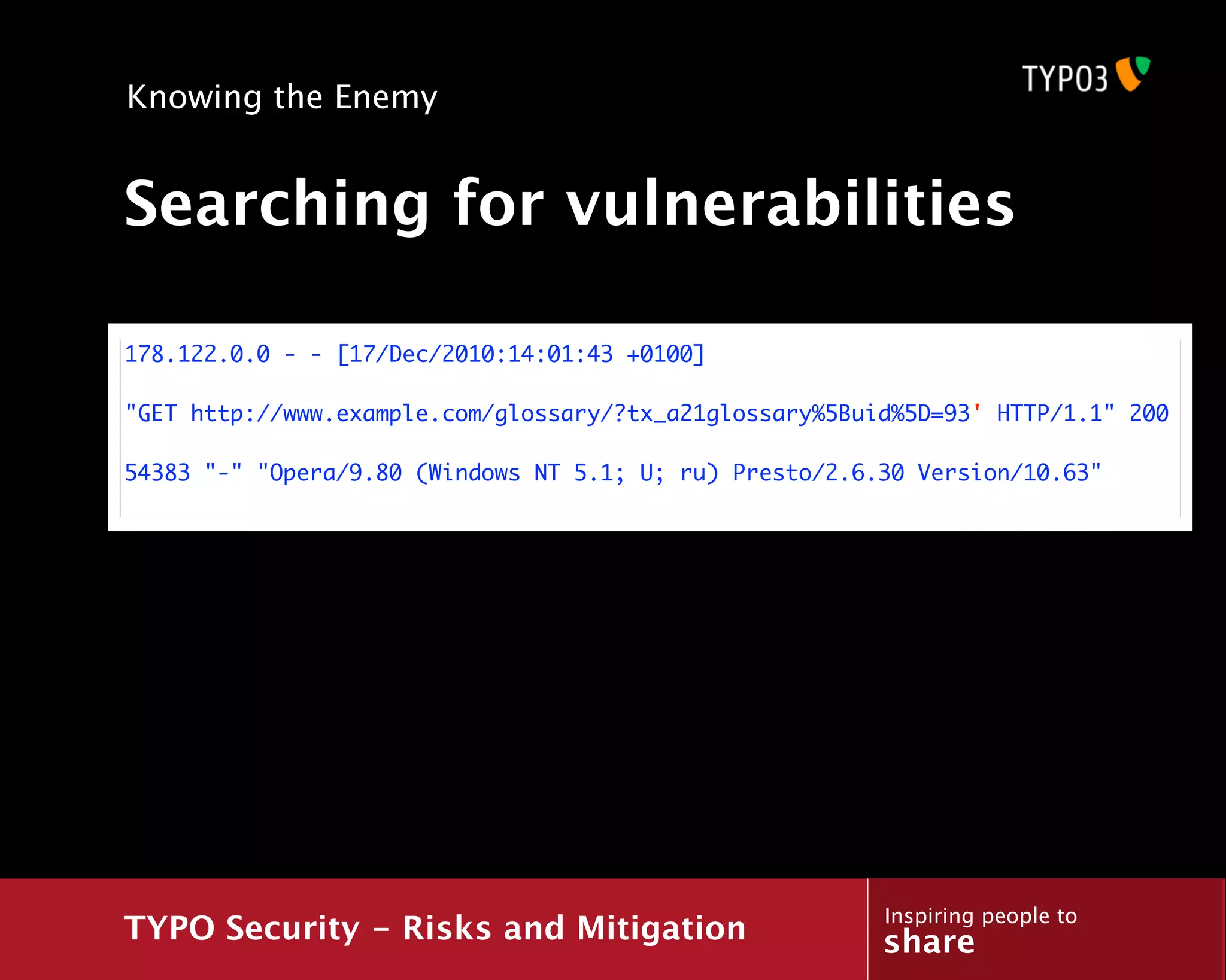 Knowing the Enemy


Searching for vulnerabilities

178.122.0.0 - - [17/Dec/2010:14:01:43 +0100]

"GET http://www.example.com/glossary/?tx_a21glossary%5Buid%5D=93' HTTP/1.1" 200

54383 "-" "Opera/9.80 (Windows NT 5.1; U; ru) Presto/2.6.30 Version/10.63"




                                                         Inspiring people to
TYPO Security - Risks and Mitigation                     share
 