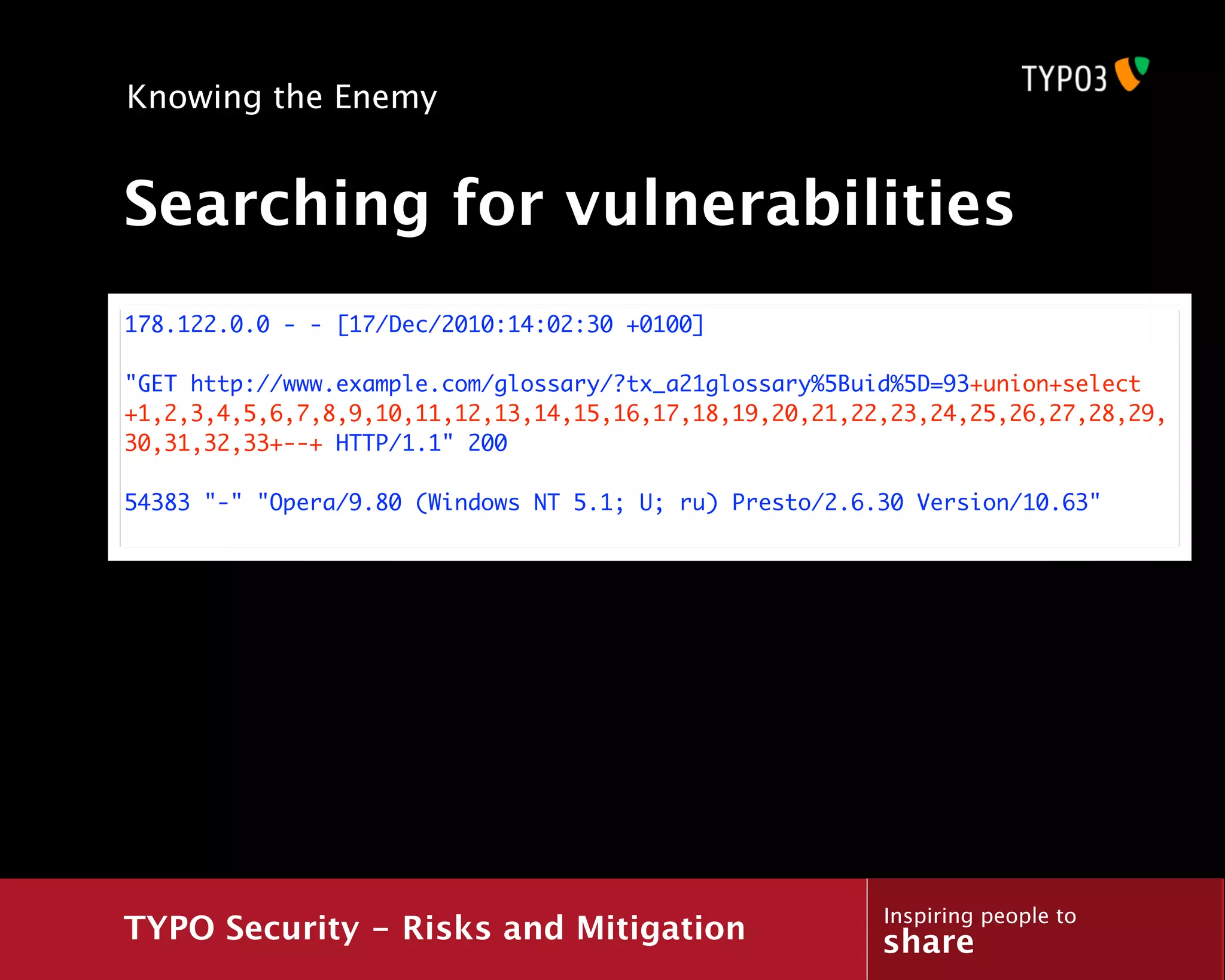 Knowing the Enemy


Searching for vulnerabilities
178.122.0.0 - - [17/Dec/2010:14:02:30 +0100]

"GET http://www.example.com/glossary/?tx_a21glossary%5Buid%5D=93+union+select
+1,2,3,4,5,6,7,8,9,10,11,12,13,14,15,16,17,18,19,20,21,22,23,24,25,26,27,28,29,
30,31,32,33+--+ HTTP/1.1" 200

54383 "-" "Opera/9.80 (Windows NT 5.1; U; ru) Presto/2.6.30 Version/10.63"




                                                         Inspiring people to
TYPO Security - Risks and Mitigation                     share
 