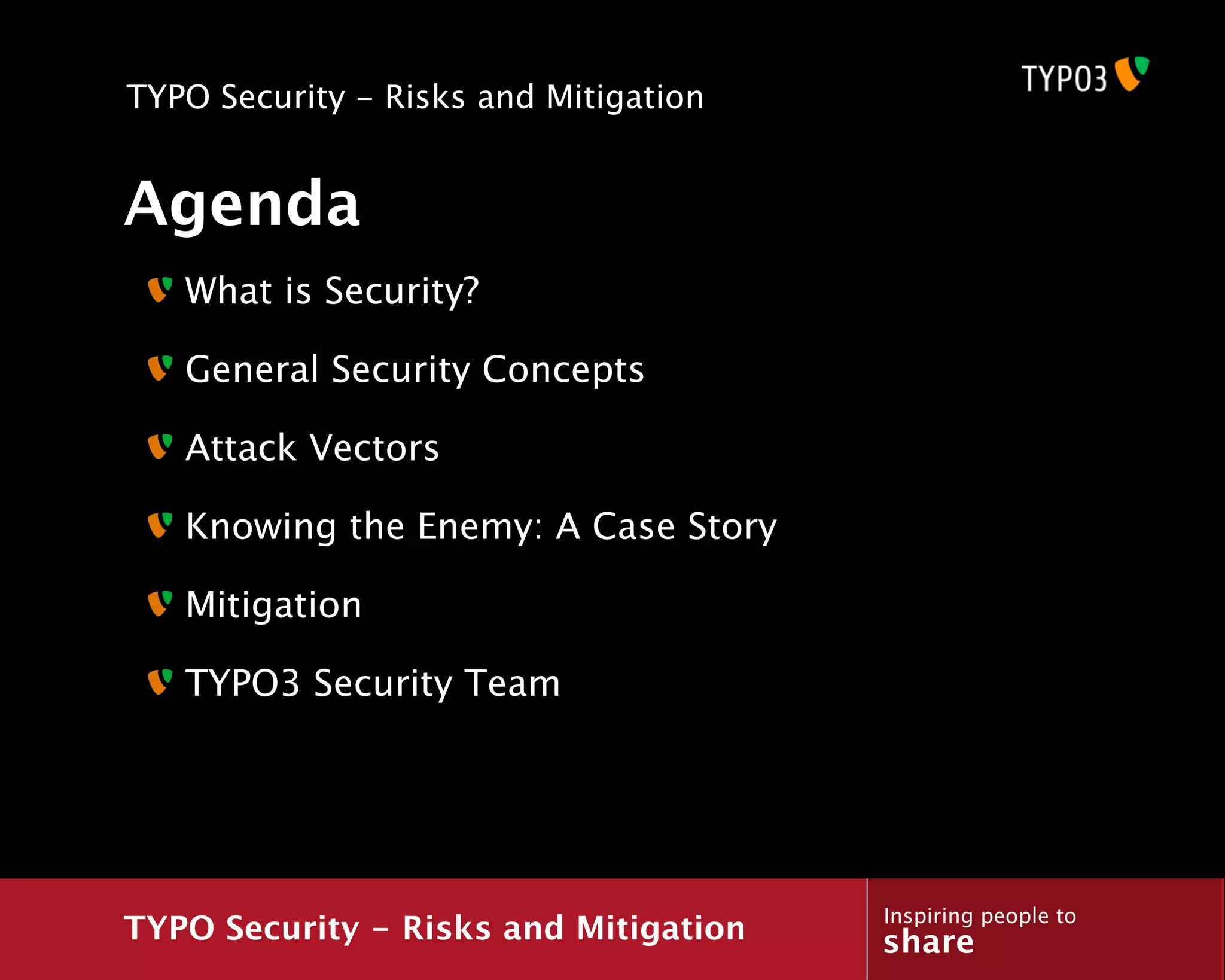 TYPO Security - Risks and Mitigation


Agenda
   What is Security?

   General Security Concepts

   Attack Vectors

   Knowing the Enemy: A Case Story

   Mitigation

   TYPO3 Security Team




                                       Inspiring people to
TYPO Security - Risks and Mitigation   share
 