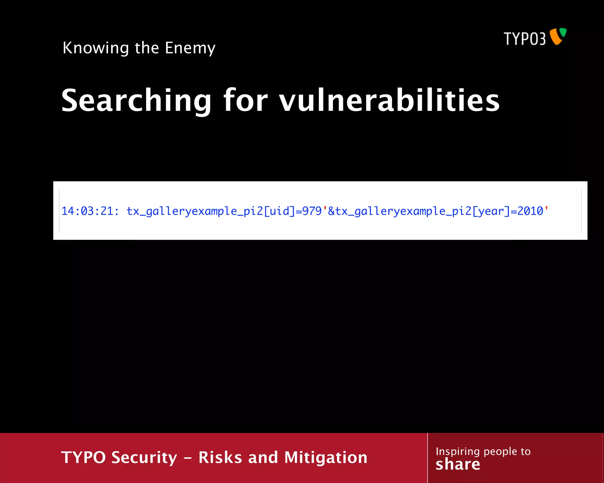 Knowing the Enemy


Searching for vulnerabilities


14:03:21: tx_galleryexample_pi2[uid]=979'&tx_galleryexample_pi2[year]=2010'




                                                         Inspiring people to
TYPO Security - Risks and Mitigation                     share
 
