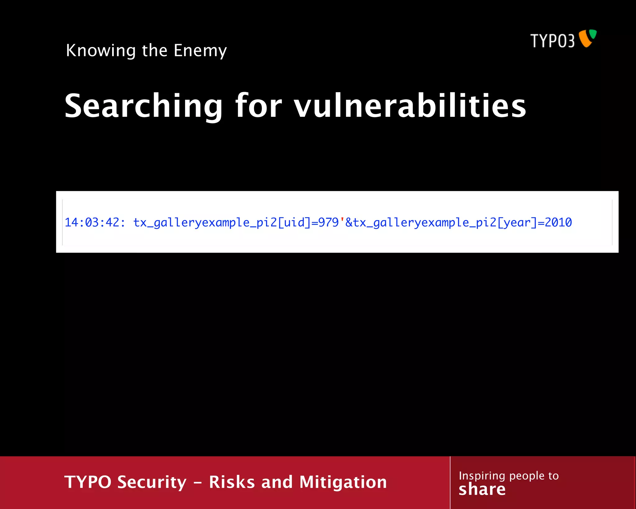 Knowing the Enemy


Searching for vulnerabilities


14:03:42: tx_galleryexample_pi2[uid]=979'&tx_galleryexample_pi2[year]=2010




                                                         Inspiring people to
TYPO Security - Risks and Mitigation                     share
 