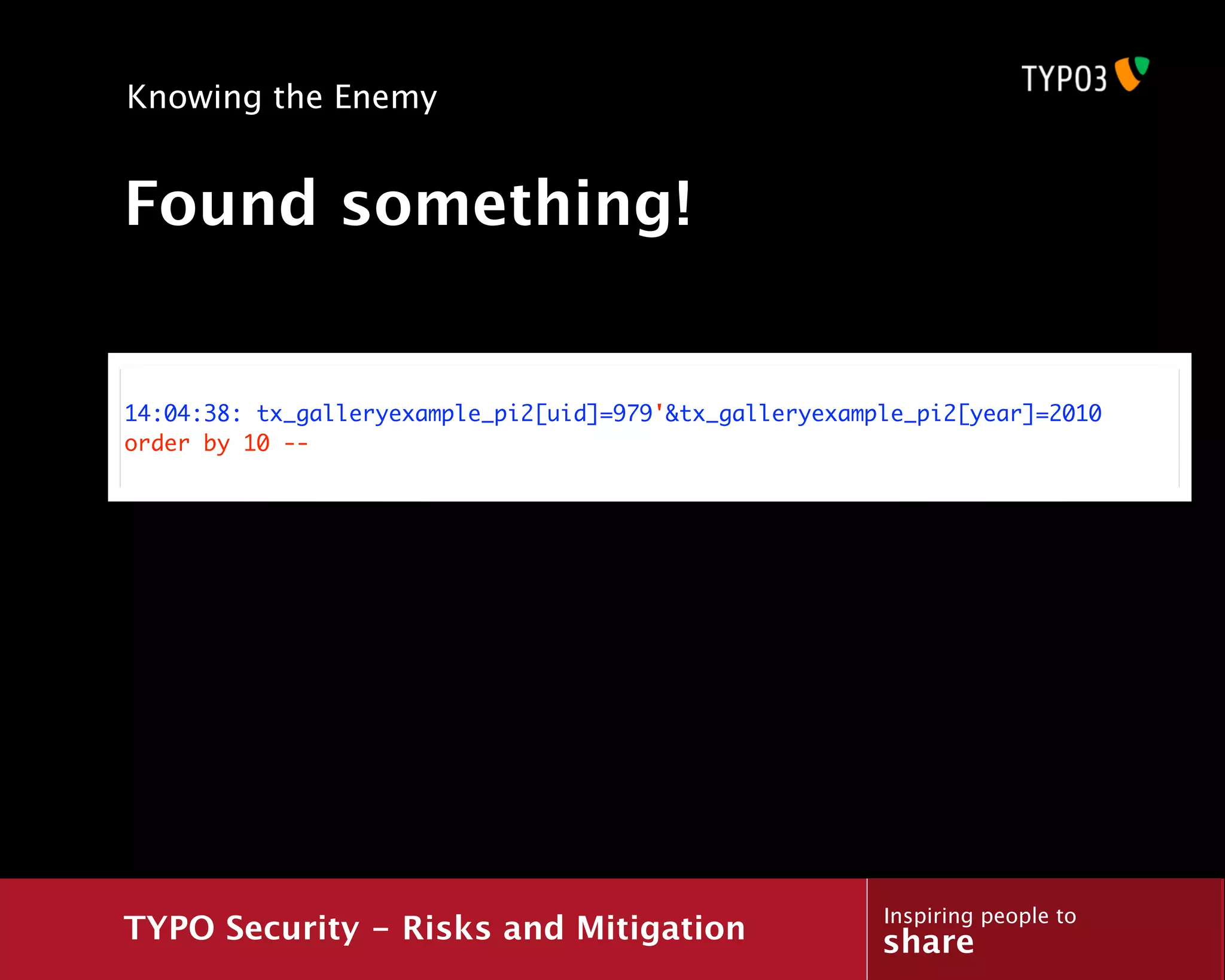 Knowing the Enemy


Found something!


14:04:38: tx_galleryexample_pi2[uid]=979'&tx_galleryexample_pi2[year]=2010
order by 10 --




                                                         Inspiring people to
TYPO Security - Risks and Mitigation                     share
 