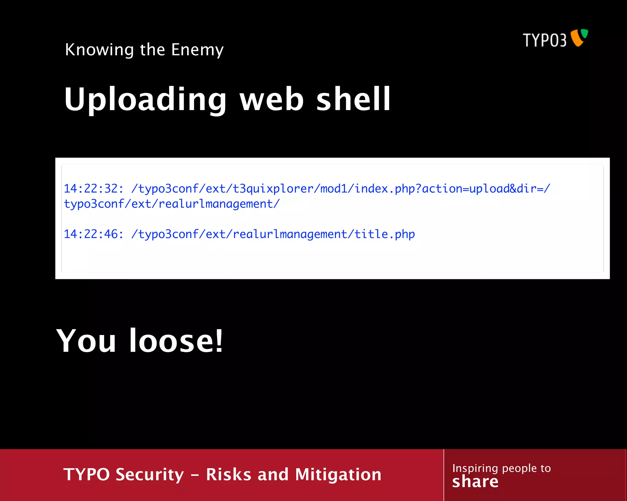 Knowing the Enemy


Uploading web shell

14:22:32: /typo3conf/ext/t3quixplorer/mod1/index.php?action=upload&dir=/
typo3conf/ext/realurlmanagement/

14:22:46: /typo3conf/ext/realurlmanagement/title.php




You loose!


                                                         Inspiring people to
TYPO Security - Risks and Mitigation                     share
 