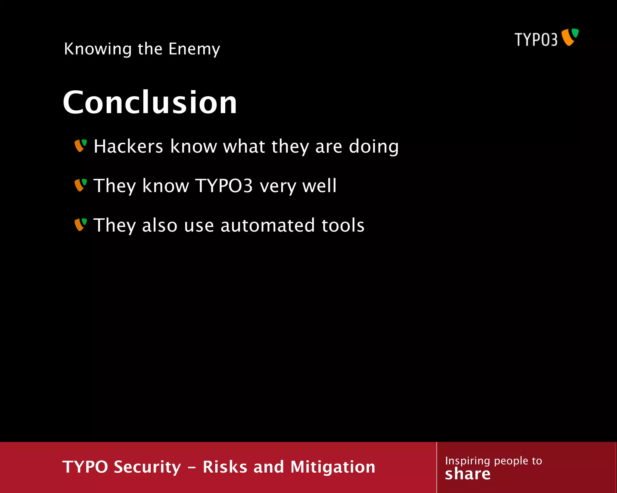 Knowing the Enemy


Conclusion
   Hackers know what they are doing

   They know TYPO3 very well

   They also use automated tools




                                       Inspiring people to
TYPO Security - Risks and Mitigation   share
 