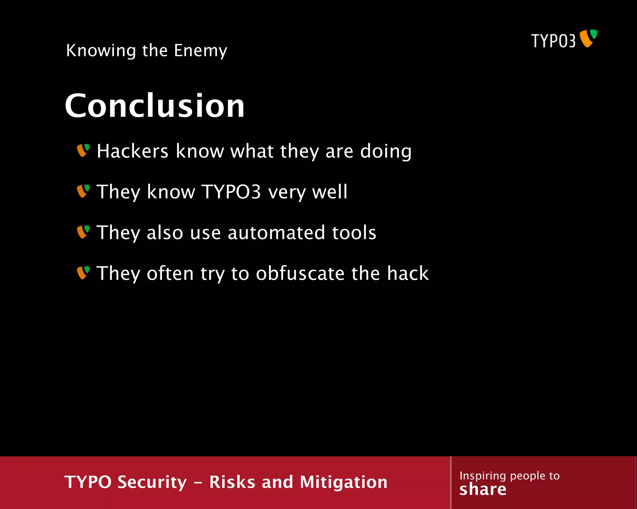 Knowing the Enemy


Conclusion
   Hackers know what they are doing

   They know TYPO3 very well

   They also use automated tools

   They often try to obfuscate the hack




                                          Inspiring people to
TYPO Security - Risks and Mitigation      share
 