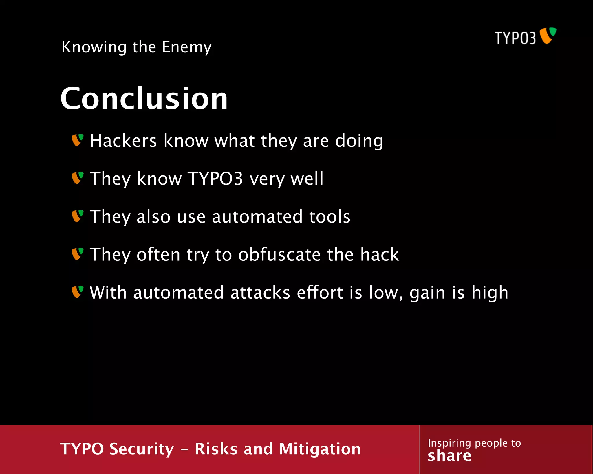Knowing the Enemy


Conclusion
   Hackers know what they are doing

   They know TYPO3 very well

   They also use automated tools

   They often try to obfuscate the hack

   With automated attacks effort is low, gain is high




                                           Inspiring people to
TYPO Security - Risks and Mitigation       share
 