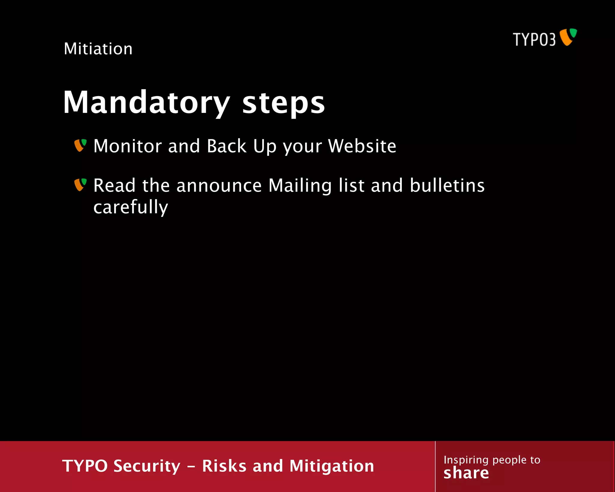 Mitiation


Mandatory steps
   Monitor and Back Up your Website

   Read the announce Mailing list and bulletins
   carefully




                                          Inspiring people to
TYPO Security - Risks and Mitigation      share
 